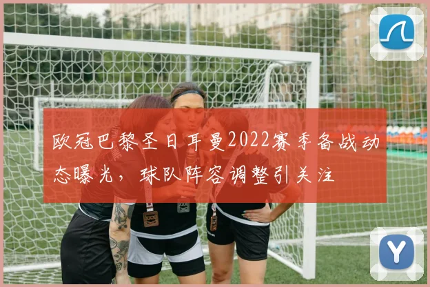 欧冠巴黎圣日耳曼2022赛季备战动态曝光，球队阵容调整引关注