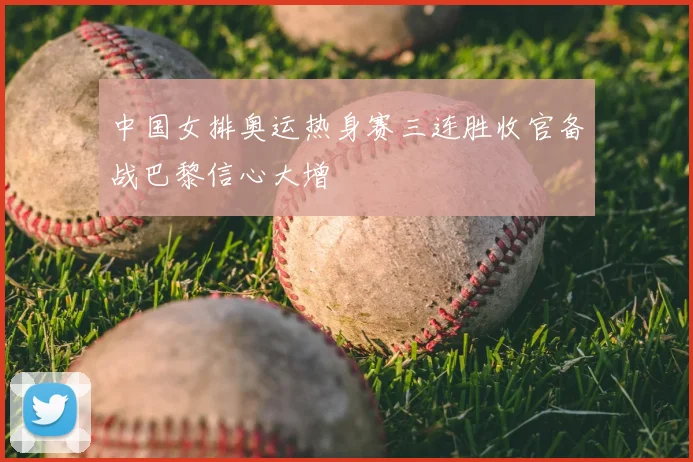 中国女排奥运热身赛三连胜收官备战巴黎信心大增