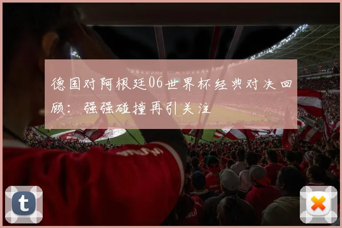 德国对阿根廷06世界杯经典对决回顾：强强碰撞再引关注