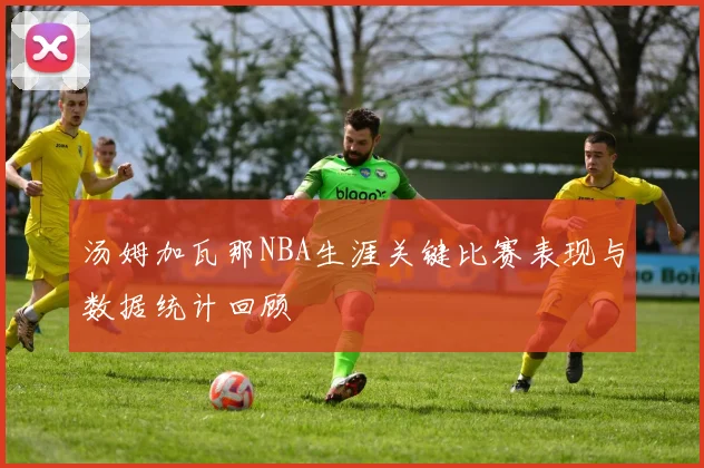 汤姆加瓦那NBA生涯关键比赛表现与数据统计回顾