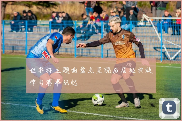 世界杯主题曲盘点呈现历届经典旋律与赛事记忆