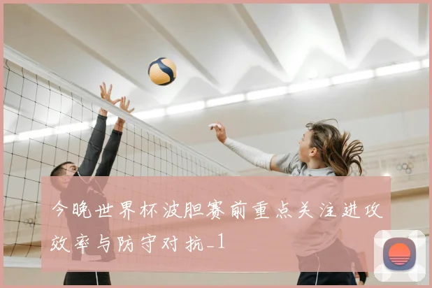 今晚世界杯波胆赛前重点关注进攻效率与防守对抗_1
