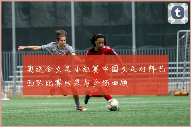 奥运会女足小组赛中国女足对阵巴西队比赛结果与全场回顾
