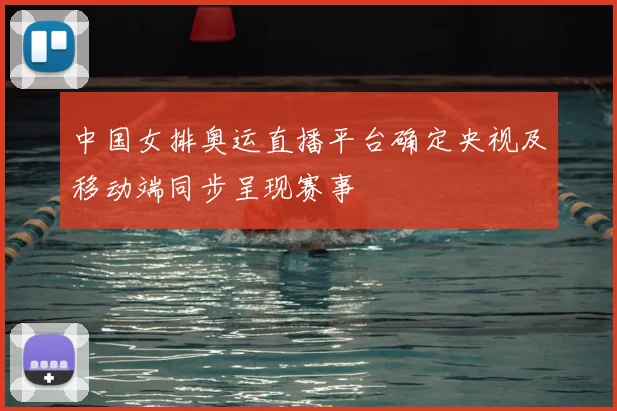 中国女排奥运直播平台确定央视及移动端同步呈现赛事