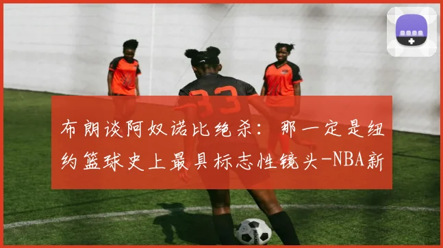 布朗谈阿奴诺比绝杀:那一定是纽约篮球史上最具标志性镜头-NBA新闻