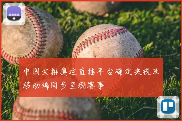 中国女排奥运直播平台确定央视及移动端同步呈现赛事