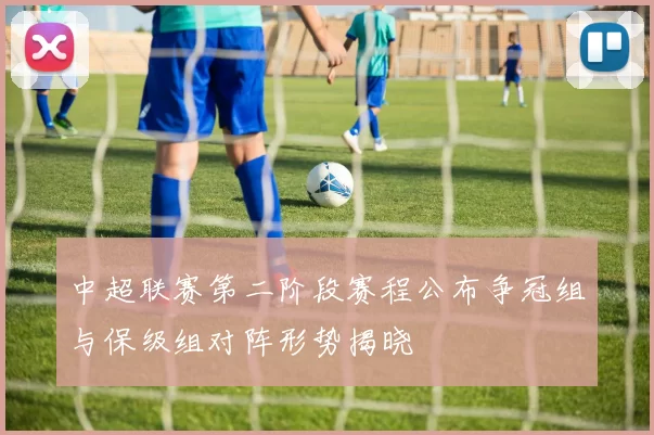 中超联赛第二阶段赛程公布争冠组与保级组对阵形势揭晓