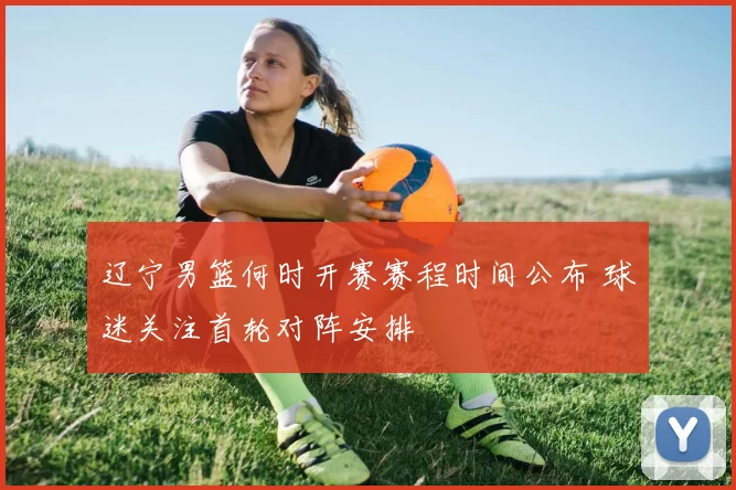 辽宁男篮何时开赛赛程时间公布 球迷关注首轮对阵安排