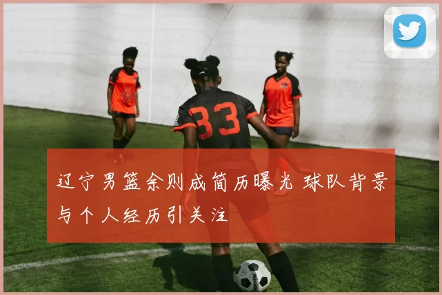 辽宁男篮余则成简历曝光 球队背景与个人经历引关注