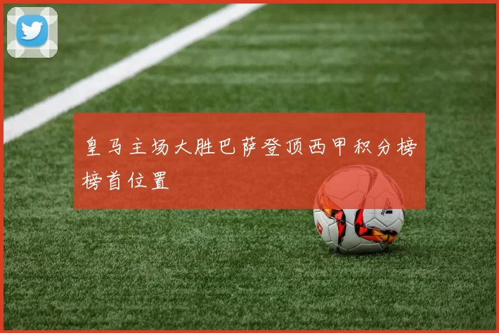 皇马主场大胜巴萨登顶西甲积分榜榜首位置