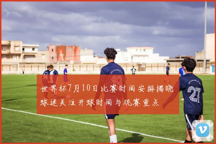 世界杯7月10日比赛时间安排揭晓 球迷关注开球时间与观赛重点