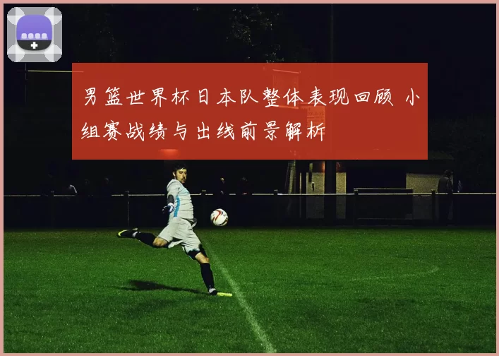 男篮世界杯日本队整体表现回顾 小组赛战绩与出线前景解析