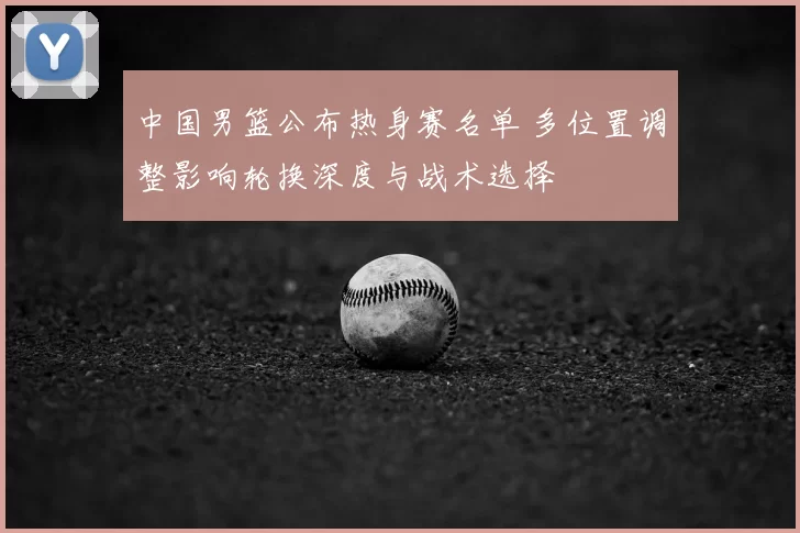 中国男篮公布热身赛名单 多位置调整影响轮换深度与战术选择