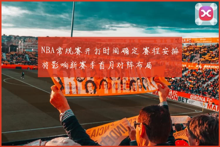 NBA常规赛开打时间确定 赛程安排将影响新赛季首月对阵布局