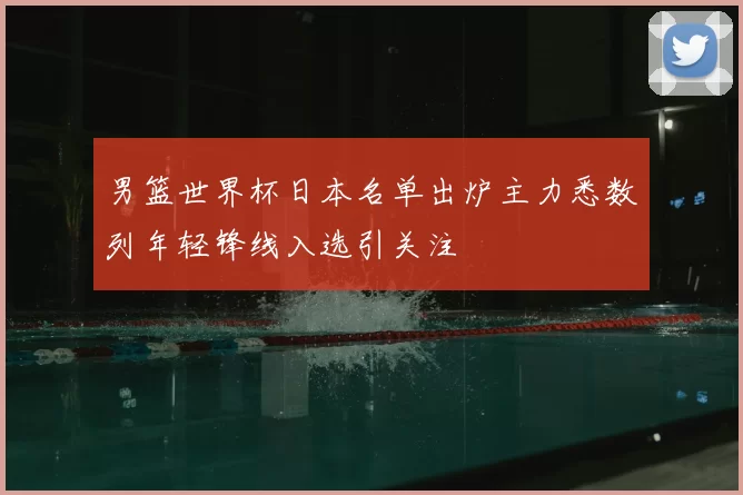 男篮世界杯日本名单出炉主力悉数列年轻锋线入选引关注