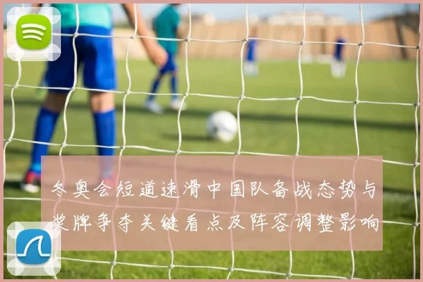 冬奥会短道速滑中国队备战态势与奖牌争夺关键看点及阵容调整影响