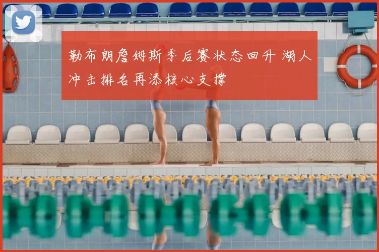 勒布朗詹姆斯季后赛状态回升 湖人冲击排名再添核心支撑