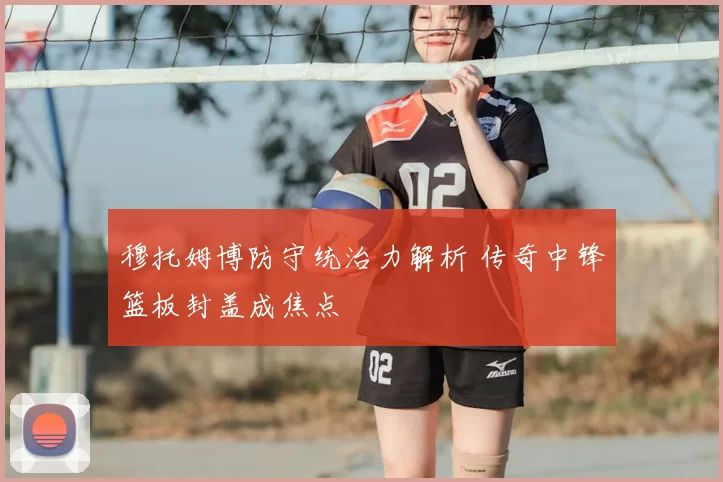 穆托姆博防守统治力解析 传奇中锋篮板封盖成焦点