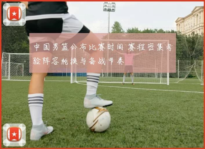 中国男篮公布比赛时间 赛程密集考验阵容轮换与备战节奏
