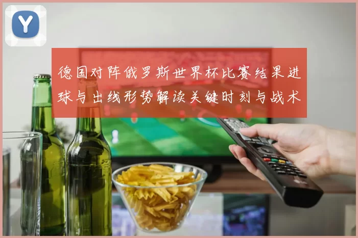 德国对阵俄罗斯世界杯比赛结果进球与出线形势解读关键时刻与战术分析