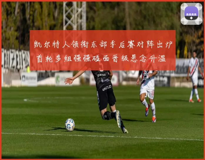 凯尔特人领衔东部季后赛对阵出炉 首轮多组强强碰面晋级悬念升温