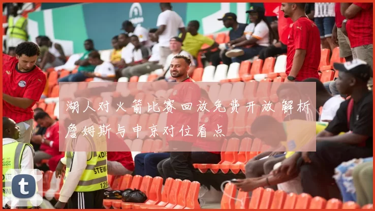 湖人对火箭比赛回放免费开放 解析詹姆斯与申京对位看点