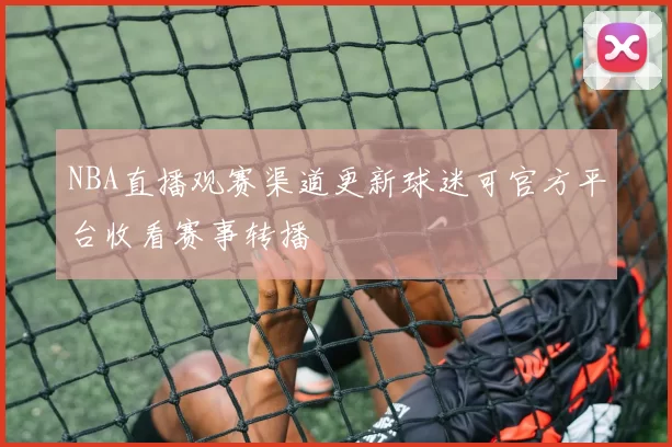 NBA直播观赛渠道更新球迷可官方平台收看赛事转播