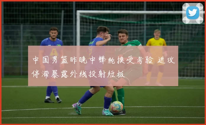 中国男篮昨晚中锋轮换受考验 进攻停滞暴露外线投射短板