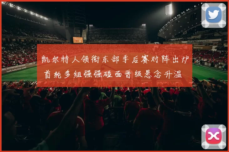 凯尔特人领衔东部季后赛对阵出炉 首轮多组强强碰面晋级悬念升温