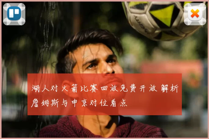 湖人对火箭比赛回放免费开放 解析詹姆斯与申京对位看点