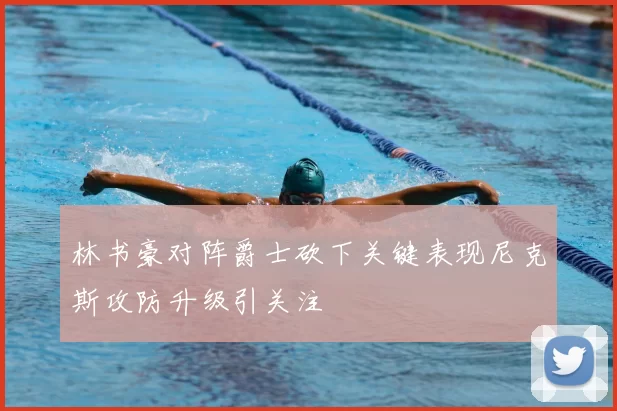 林书豪对阵爵士砍下关键表现尼克斯攻防升级引关注