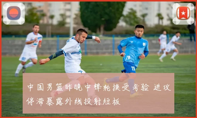 中国男篮昨晚中锋轮换受考验 进攻停滞暴露外线投射短板