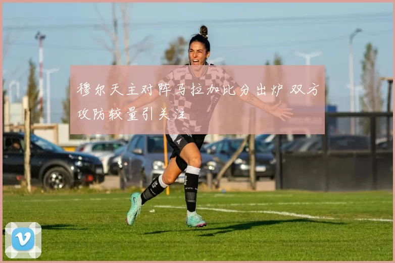 穆尔天主对阵马拉加比分出炉 双方攻防较量引关注