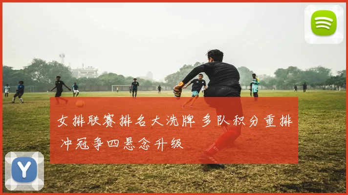 女排联赛排名大洗牌 多队积分重排 冲冠争四悬念升级