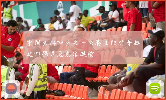 中国女排四分之一决赛击败对手挺进四强争冠悬念延续