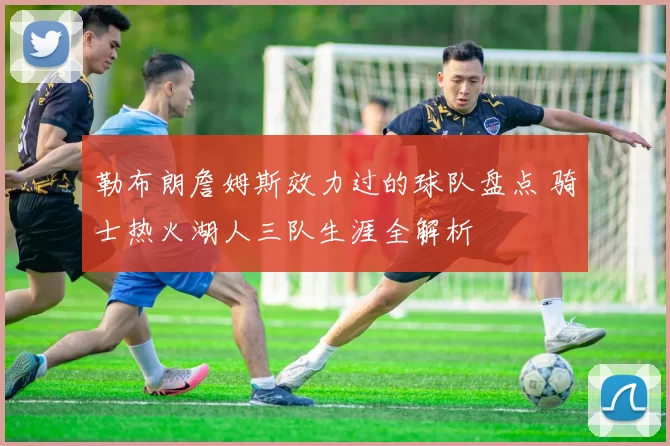 勒布朗詹姆斯效力过的球队盘点 骑士热火湖人三队生涯全解析