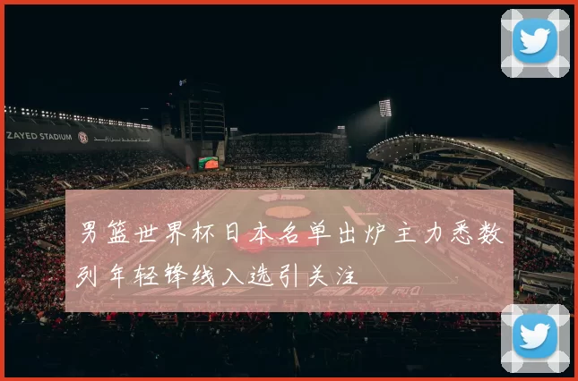 男篮世界杯日本名单出炉主力悉数列年轻锋线入选引关注