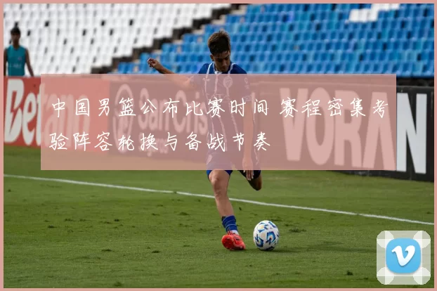 中国男篮公布比赛时间 赛程密集考验阵容轮换与备战节奏