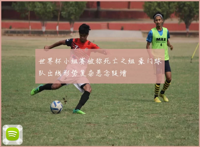 世界杯小组赛被称死亡之组 豪门球队出线形势复杂悬念陡增