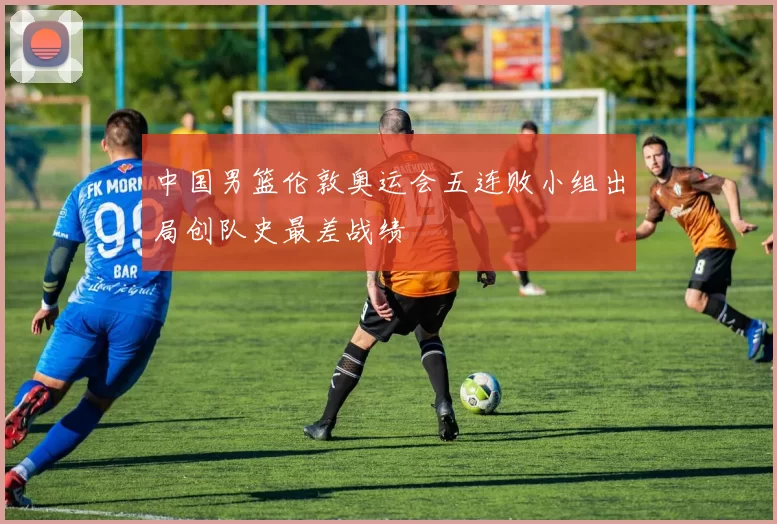 中国男篮伦敦奥运会五连败小组出局创队史最差战绩