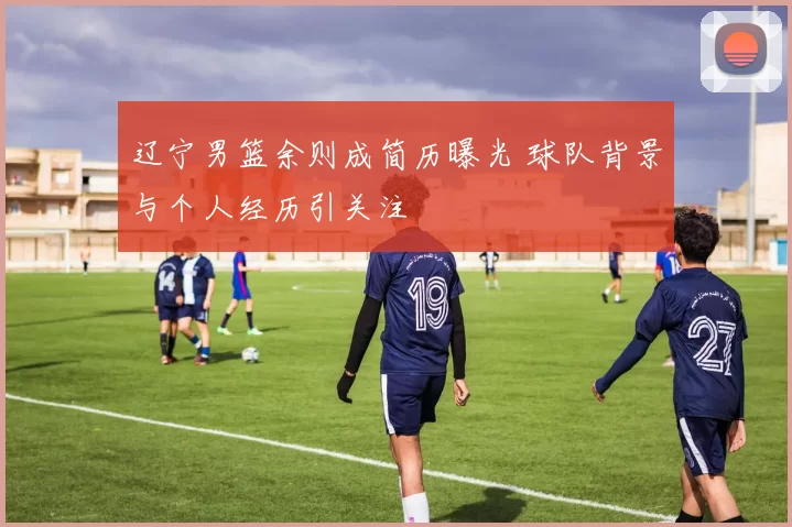 辽宁男篮余则成简历曝光 球队背景与个人经历引关注