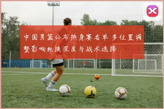 中国男篮公布热身赛名单 多位置调整影响轮换深度与战术选择