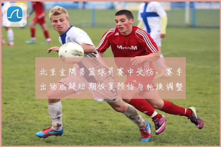 北京金隅男篮球员赛中受伤,赛季出场成疑短期恢复预估与轮换调整