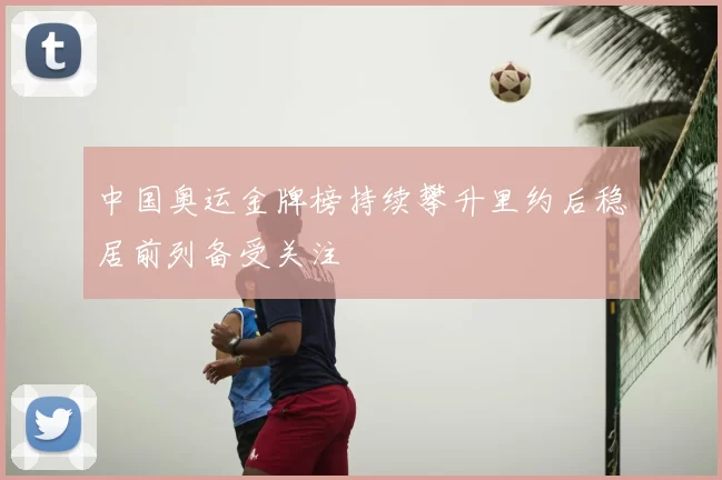 中国奥运金牌榜持续攀升里约后稳居前列备受关注