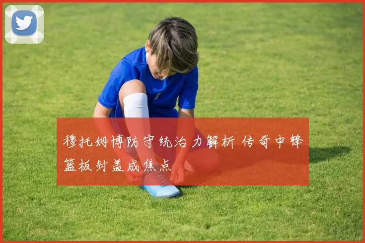 穆托姆博防守统治力解析 传奇中锋篮板封盖成焦点