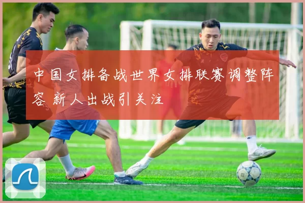 中国女排备战世界女排联赛调整阵容 新人出战引关注
