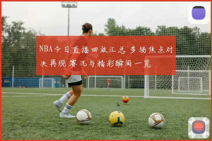 NBA今日直播回放汇总 多场焦点对决再现 赛况与精彩瞬间一览